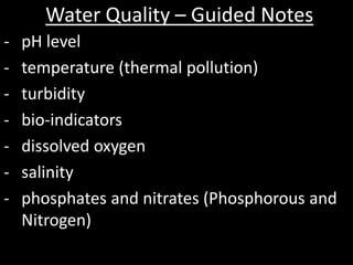 Water Quality – Guided Notes
- pH level
- temperature (thermal pollution)
- turbidity
- bio-indicators
- dissolved oxygen
- salinity
- phosphates and nitrates (Phosphorous and
Nitrogen)
 