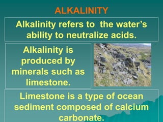 ALKALINITY
Alkalinity refers to the water’s
ability to neutralize acids.
Alkalinity is
produced by
minerals such as
limestone.
Limestone is a type of ocean
sediment composed of calcium
carbonate.
 