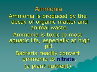 Ammonia
Ammonia is produced by the
decay of organic matter and
animal waste.
Ammonia is toxic to most
aquatic life, especially at high
pH.
Bacteria readily convert
ammonia to nitrate.
(a plant nutrient)
 