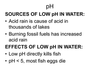 pH
SOURCES OF LOW pH IN WATER:
• Acid rain is cause of acid in
thousands of lakes
• Burning fossil fuels has increased
acid rain
EFFECTS OF LOW pH IN WATER:
• Low pH directly kills fish
• pH < 5, most fish eggs die
 