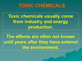 TOXIC CHEMICALS
Toxic chemicals usually come
from industry and energy
production.
The effects are often not known
until years after they have entered
the environment.
 