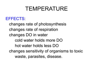 TEMPERATURE
EFFECTS:
changes rate of photosynthesis
changes rate of respiration
changes DO in water
cold water holds more DO
hot water holds less DO
changes sensitivity of organisms to toxic
waste, parasites, disease.
 