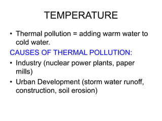TEMPERATURE
• Thermal pollution = adding warm water to
cold water.
CAUSES OF THERMAL POLLUTION:
• Industry (nuclear power plants, paper
mills)
• Urban Development (storm water runoff,
construction, soil erosion)
 