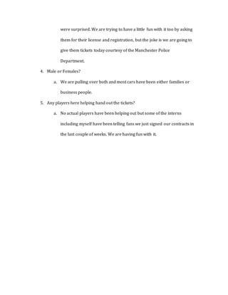 were surprised. We are trying to have a little fun with it too by asking
them for their license and registration, but the joke is we are going to
give them tickets today courtesy of the Manchester Police
Department.
4. Male or Females?
a. We are pulling over both and most cars have been either families or
business people.
5. Any players here helping hand out the tickets?
a. No actual players have been helping out but some of the interns
including myself have been telling fans we just signed our contracts in
the last couple of weeks. We are having fun with it.
 
