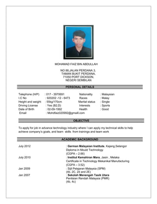 MOHAMAD FAIZ BIN ABDULLAH
NO 88,JALAN PERDANA 3,
TAMAN BUKIT PERDANA,
71050 PORT DICKSON,
NEGERI SEMBILAN
PERSONAL DETAILS
Telephone (H/P) : 017 - 3970691 Nationality : Malaysian
I.C No : 920202 -12 - 6473 Races : Malay
Height and weight : 55kg/170cm Marital status : Single
Driving License : Yes (B2,D) Interests : Sports
Date of Birth : 02-09-1992 Health : Good
Email : Mohdfaiz020992@gmaill.com
OBJECTIVE
To apply for job in advance technology industry where I can apply my technical skills to help
achieve company’s goals, and learn skills from trainings and team work
ACADEMIC BACKGROUND
July 2012 : German Malaysian Institute, Kajang,Selangor
Diploma in Mould Technology
(CGPA – 2.66)
July 2010 : Institut Kemahiran Mara, Jasin , Melaka
Certificate in Technology Mekanikal Manufacturing
(CGPA – 3.52)
Jan 2009 : Sijil Pelajaran Malaysia (SPM)
(4b, 2C, 2d and 2E)
Jan 2007 : Sekolah Menengah Tasik Utara
Penilaian Rendah Malaysia (PMR)
(4b, 4c)
 