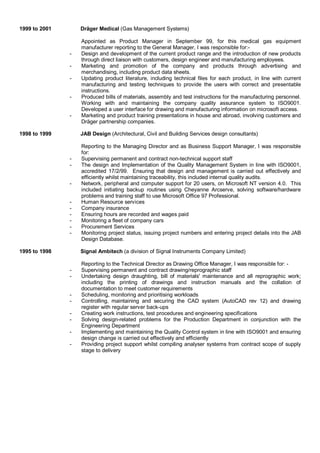 1999 to 2001 Dräger Medical (Gas Management Systems)
Appointed as Product Manager in September 99, for this medical gas equipment
manufacturer reporting to the General Manager, I was responsible for:-
- Design and development of the current product range and the introduction of new products
through direct liaison with customers, design engineer and manufacturing employees.
- Marketing and promotion of the company and products through advertising and
merchandising, including product data sheets.
- Updating product literature, including technical files for each product, in line with current
manufacturing and testing techniques to provide the users with correct and presentable
instructions.
- Produced bills of materials, assembly and test instructions for the manufacturing personnel.
Working with and maintaining the company quality assurance system to ISO9001.
Developed a user interface for drawing and manufacturing information on microsoft access.
- Marketing and product training presentations in house and abroad, involving customers and
Dräger partnership companies.
1998 to 1999 JAB Design (Architectural, Civil and Building Services design consultants)
Reporting to the Managing Director and as Business Support Manager, I was responsible
for:
- Supervising permanent and contract non-technical support staff
- The design and Implementation of the Quality Management System in line with ISO9001,
accredited 17/2/99. Ensuring that design and management is carried out effectively and
efficiently whilst maintaining traceability, this included internal quality audits.
- Network, peripheral and computer support for 20 users, on Microsoft NT version 4.0. This
included initiating backup routines using Cheyanne Arcserve, solving software/hardware
problems and training staff to use Microsoft Office 97 Professional.
- Human Resource services
- Company insurance
- Ensuring hours are recorded and wages paid
- Monitoring a fleet of company cars
- Procurement Services
- Monitoring project status, issuing project numbers and entering project details into the JAB
Design Database.
1995 to 1998 Signal Ambitech (a division of Signal Instruments Company Limited)
Reporting to the Technical Director as Drawing Office Manager, I was responsible for: -
- Supervising permanent and contract drawing/reprographic staff
- Undertaking design draughting, bill of materials' maintenance and all reprographic work;
including the printing of drawings and instruction manuals and the collation of
documentation to meet customer requirements
- Scheduling, monitoring and prioritising workloads
- Controlling, maintaining and securing the CAD system (AutoCAD rev 12) and drawing
register with regular server back-ups
- Creating work instructions, test procedures and engineering specifications
- Solving design-related problems for the Production Department in conjunction with the
Engineering Department
- Implementing and maintaining the Quality Control system in line with ISO9001 and ensuring
design change is carried out effectively and efficiently
- Providing project support whilst compiling analyser systems from contract scope of supply
stage to delivery
 