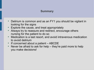 Summary

Delirium is common and as an FY1 you should be vigilant in
looking for the signs

Explore the cause, and treat appropriately

Always try to reassure and redirect, encourage others
nursing for the patient to do so

Medication is a last resort, and avoid intravenous medication
to avoid delirium

If concerned about a patient – ABCDE

Never be afraid to ask for help – they're paid more to help
you make decisions!
 