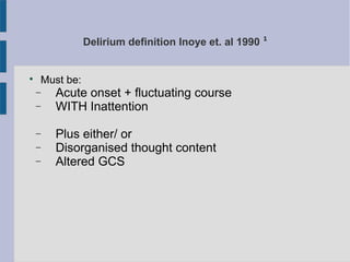 Delirium definition Inoye et. al 1990 ¹

Must be:
− Acute onset + fluctuating course
− WITH Inattention
− Plus either/ or
− Disorganised thought content
− Altered GCS
 