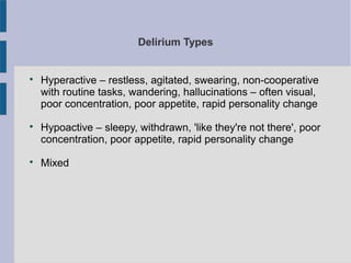 Delirium Types

Hyperactive – restless, agitated, swearing, non-cooperative
with routine tasks, wandering, hallucinations – often visual,
poor concentration, poor appetite, rapid personality change

Hypoactive – sleepy, withdrawn, 'like they're not there', poor
concentration, poor appetite, rapid personality change

Mixed
 