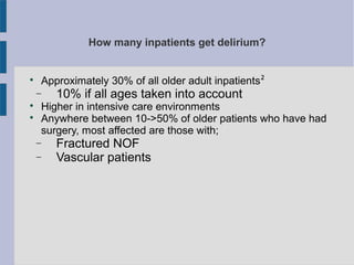 How many inpatients get delirium?

Approximately 30% of all older adult inpatients²
− 10% if all ages taken into account

Higher in intensive care environments

Anywhere between 10->50% of older patients who have had
surgery, most affected are those with;
− Fractured NOF
− Vascular patients
 