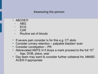 Assessing the person

ABCDE!!!
− ABG
− ECG
− CXR
− Routine set of bloods

If severe pain consider Ix for this e.g. CT abdo

Consider urinary retention – palpable bladder/ scan

Consider constipation – PR

Abbreviated AMTS /4 if drops a mark proceed to the full 10³
− Age, DOB, place, year

Day team may want to consider further collateral Hx, MMSE/
ACEIII if appropriate
 