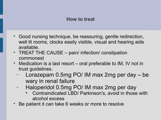 How to treat

Good nursing technique, be reassuring, gentle redirection,
well lit rooms, clocks easily visible, visual and hearing aids
available.

TREAT THE CAUSE – pain/ infection/ constipation
commonest

Medication is a last resort – oral preferable to IM, IV not in
trust guidelines.
− Lorazepam 0.5mg PO/ IM max 2mg per day – be
wary in renal failure
− Haloperidol 0.5mg PO/ IM max 2mg per day

Contraindicated LBD/ Parkinson's, avoid in those with
alcohol excess

Be patient it can take 6 weeks or more to resolve
 