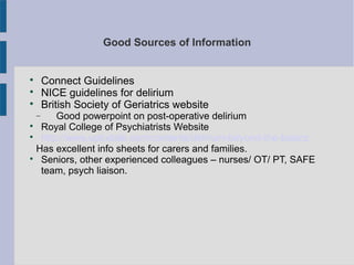 Good Sources of Information

Connect Guidelines

NICE guidelines for delirium

British Society of Geriatrics website
− Good powerpoint on post-operative delirium

Royal College of Psychiatrists Website

http://www.uptodate.com/contents/delirium-beyond-the-basics
Has excellent info sheets for carers and families.

Seniors, other experienced colleagues – nurses/ OT/ PT, SAFE
team, psych liaison.
 
