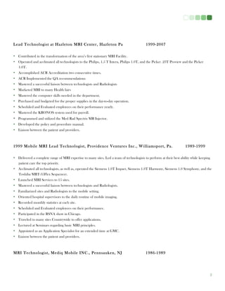 2
Lead Technologist at Hazleton MRI Center, Hazleton Pa 1999-2007
• Contributed in the transformation of the area’s first stationary MRI Facility.
• Operated and acclimated all technologists to the Philips, 1.5 T Intera, Philips 1.0T, and the Picker .23T Proview and the Picker
1.0T.
• Accomplished ACR Accreditation two consecutive times.
• ACR Implemented the QA recommendations
• Mastered a successful liaison between technologists and Radiologists
• Marketed MRI to many Health fairs
• Mastered the computer skills needed in the department.
• Purchased and budgeted for the proper supplies in the day-to-day operation.
• Scheduled and Evaluated employees on their performance yearly.
• Mastered the KRONOS system used for payroll.
• Programmed and utilized the Med Rad Spectris MR Injector.
• Developed the policy and procedure manual.
• Liaison between the patient and providers.
1999 Mobile MRI Lead Technologist, Providence Ventures Inc., Williamsport, Pa. 1989-1999
• Delivered a complete range of MRI expertise to many sites. Led a team of technologists to perform at their best ability while keeping
patient care the top priority.
• Acclimated all technologists, as well as, operated the Siemens 1.0T Impact, Siemens 1.0T Harmony, Siemens 1.0 Symphony, and the
Toshiba MRT-35Flex Sequencer.
• Launched MRI Services to 15 sites.
• Mastered a successful liaison between technologists and Radiologists.
• Familiarized sites and Radiologists to the mobile setting.
• Oriented hospital supervisors to the daily routine of mobile imaging.
• Recorded monthly statistics at each site.
• Scheduled and Evaluated employees on their performance.
• Participated in the RSNA show in Chicago.
• Traveled to many sites Countrywide to offer applications.
• Lectured at Seminars regarding basic MRI principles.
• Appointed as an Application Specialist for an extended time at GMC.
• Liaison between the patient and providers.
MRI Technologist, Mediq Mobile INC., Pennsauken, NJ 1986-1989
 