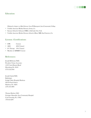3
Education
Obtained a degree in Allied Science from Williamsport Area Community College
• Toshiba American Medical Systems, Irvine, Ca
• Siemens School of Advanced MRI, in Salt Lake City, Utah
• Toshiba American Medical Systems School of Basic MRI, San Francisco, Ca.
License /Certifications
• CPR Current
• AED 2006 Trained
• I V Therapy 1991 Trained
• Member of ARMRIT Current
References
Joseph Bellissimo M.D.
President Tristan Associates
4518 Union Deposit Road
Harrisburg, Pa. 18501
(717) 652-5840
Joseph Ciatola M.D.
Radiologist
Lehigh Valley Hospital, Hazleton
668 N Church Street
Hazleton, Pa. 18201
(570) 501-3800
Thomas Harlow, CEO
Geisinger Shamokin Area Community Hospital
Coal Township, Pa. 17862
570-644-4200
 