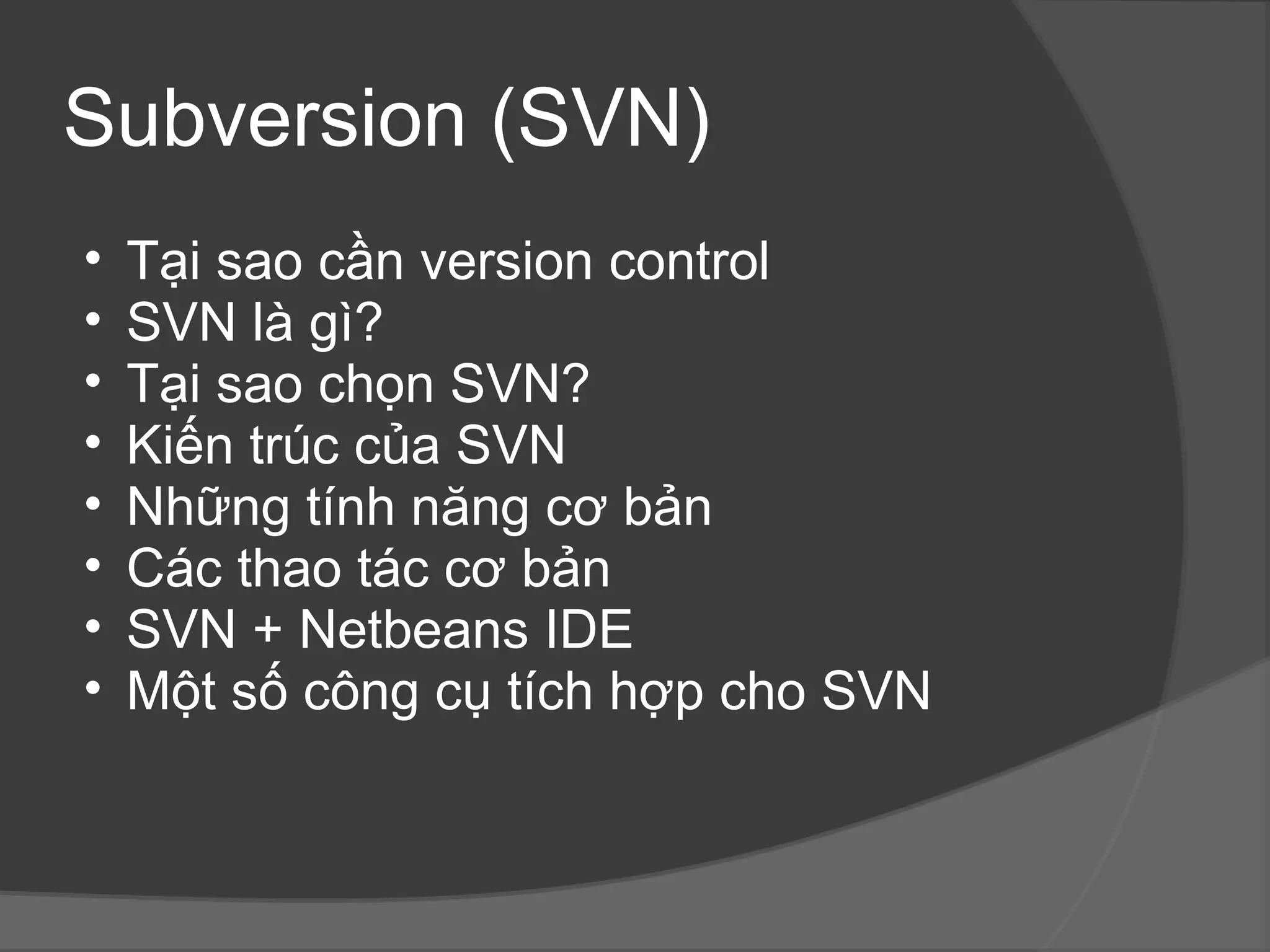 Subversion (SVN) Tại sao cần version control SVN là gì? Tại sao chọn SVN? Kiến trúc của SVN Những tính năng cơ bản Các thao tác cơ bản SVN + Netbeans IDE Một số công cụ tích hợp cho SVN 