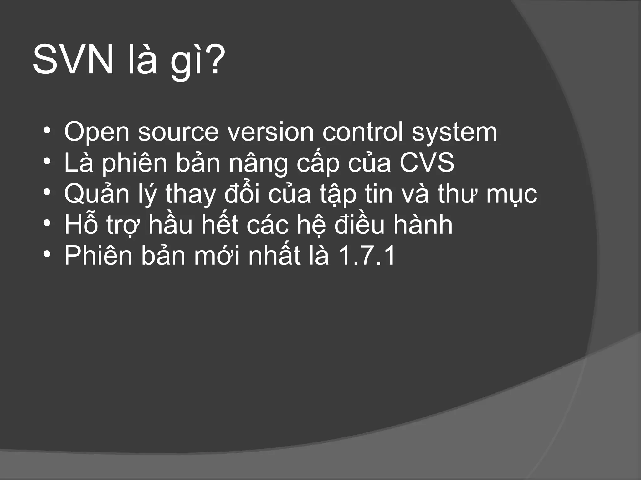 SVN là gì? Open source version control system Là phiên bản nâng cấp của CVS Quản lý thay đổi của tập tin và thư mục Hỗ trợ hầu hết các hệ điều hành Phiên bản mới nhất là 1.7.1 