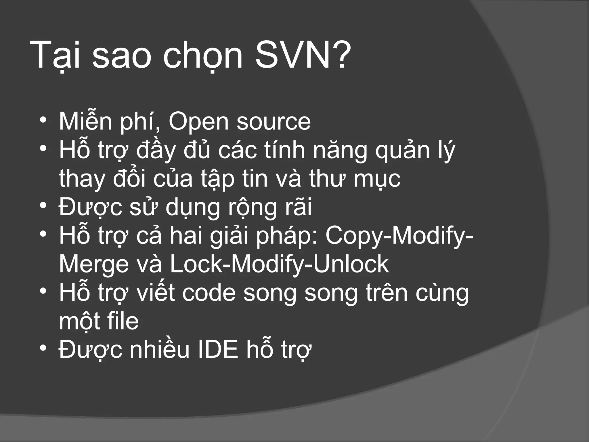 Tại sao chọn SVN? Miễn phí, Open source Hỗ trợ đầy đủ các tính năng quản lý thay đổi của tập tin và thư mục  Được sử dụng rộng rãi Hỗ trợ cả hai giải pháp: Copy-Modify-Merge và Lock-Modify-Unlock Hỗ trợ viết code song song trên cùng một file Được nhiều IDE hỗ trợ 