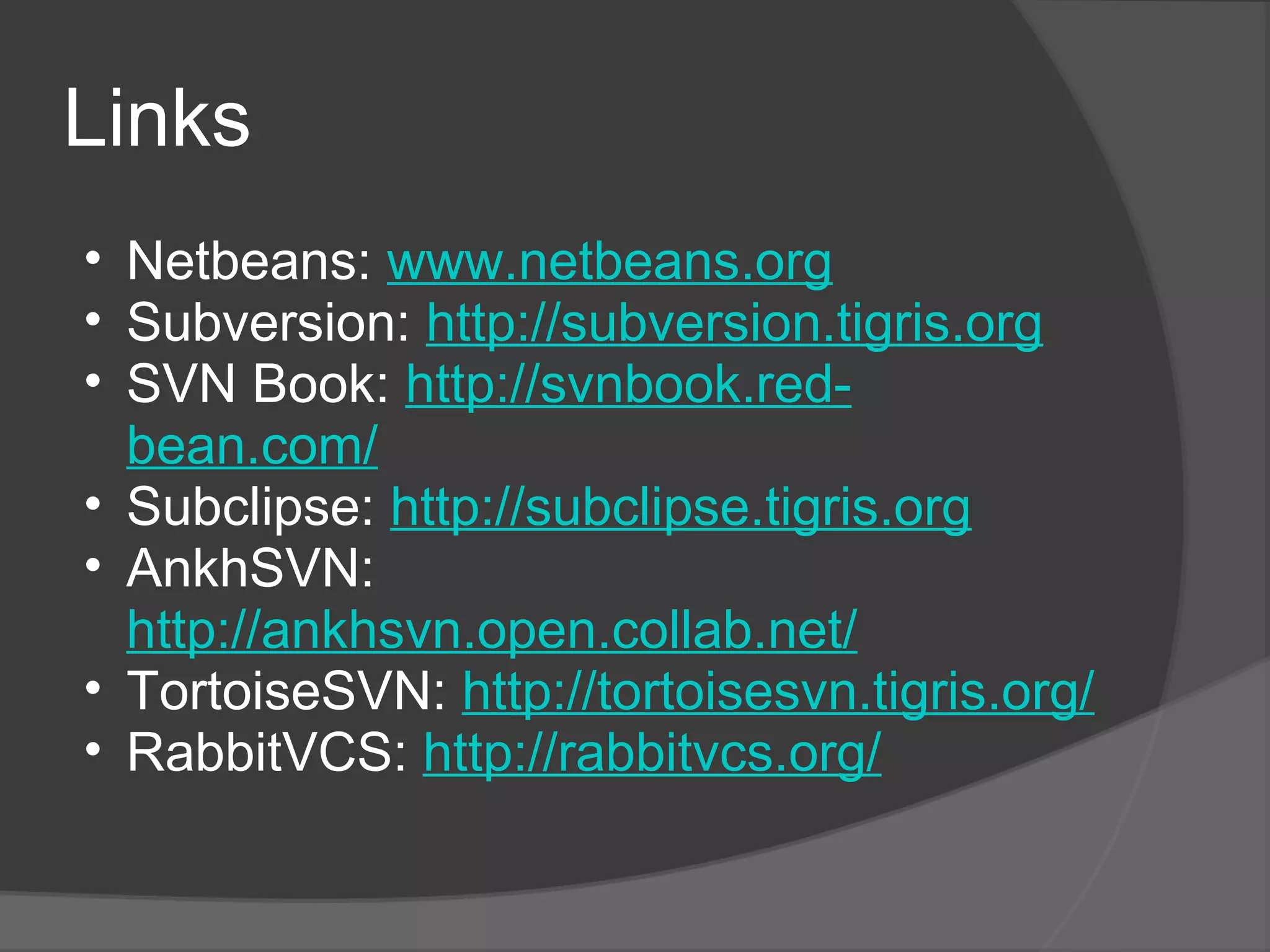 Links Netbeans:  www.netbeans.org Subversion:  http://subversion.tigris.org SVN Book:  http://svnbook.red-bean.com/ Subclipse:  http://subclipse.tigris.org AnkhSVN:  http://ankhsvn.open.collab.net/ TortoiseSVN:  http://tortoisesvn.tigris.org/ RabbitVCS:  http://rabbitvcs.org/   