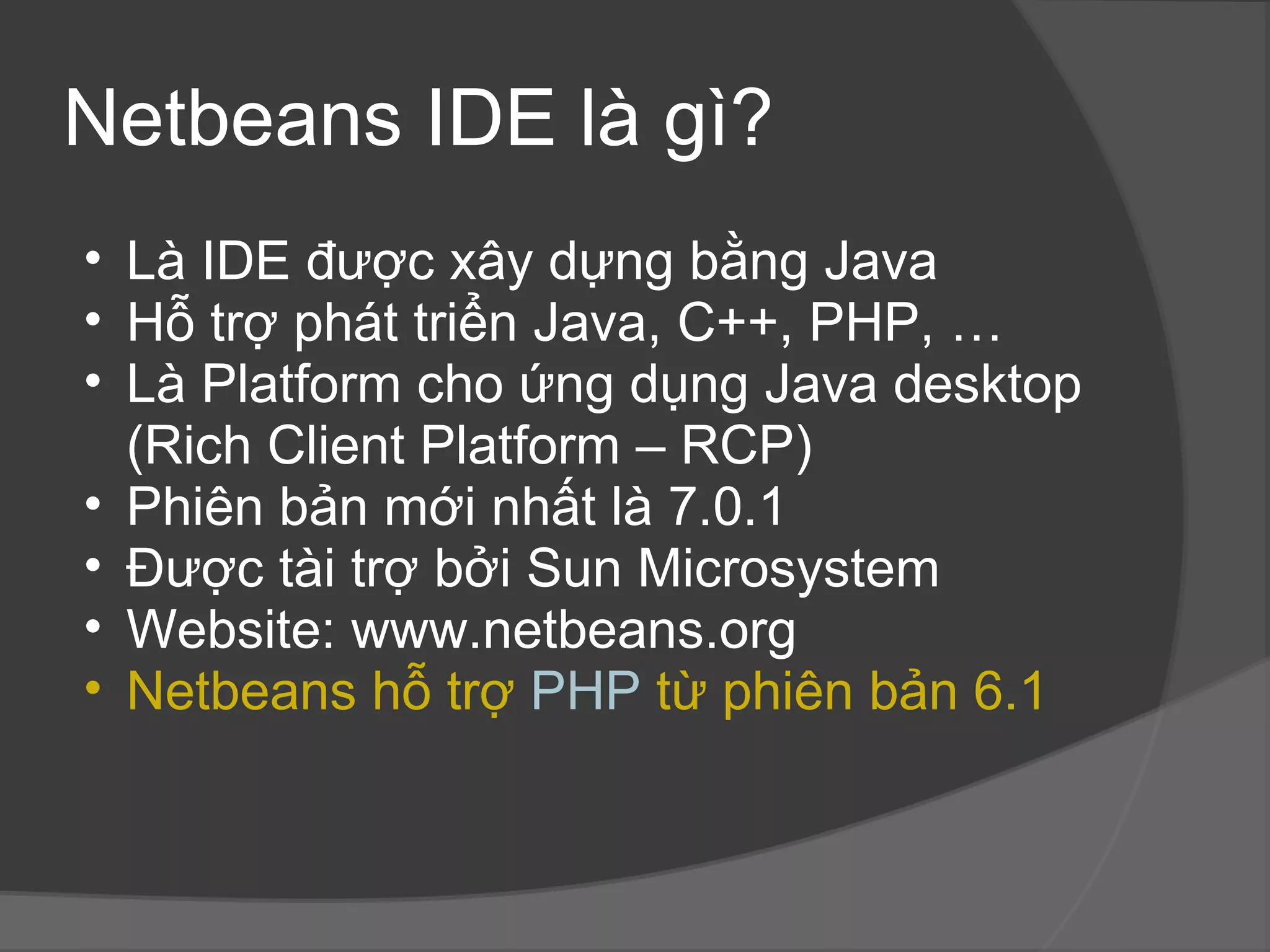 Netbeans IDE là gì? Là IDE được xây dựng bằng Java Hỗ trợ phát triển Java, C++, PHP, … Là Platform cho ứng dụng Java desktop (Rich Client Platform – RCP) Phiên bản mới nhất là 7.0.1 Được tài trợ bởi Sun Microsystem Website: www.netbeans.org Netbeans hỗ trợ  PHP  từ phiên bản 6.1 