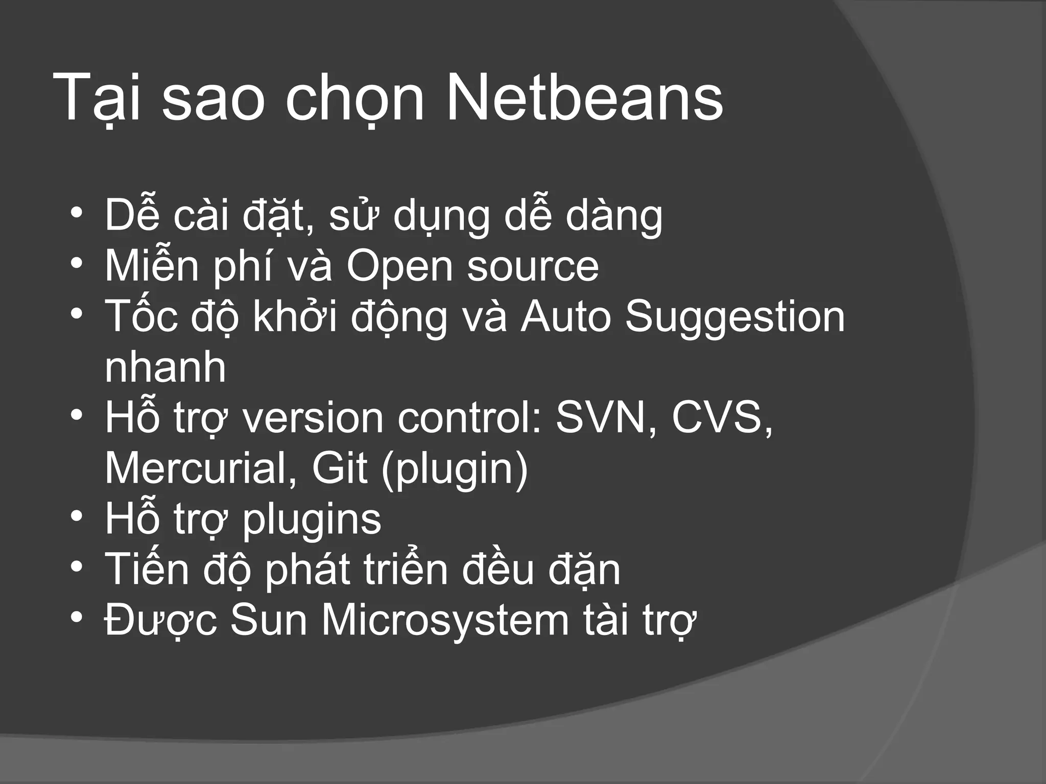 Tại sao chọn Netbeans Dễ cài đặt, sử dụng dễ dàng Miễn phí và Open source Tốc độ khởi động và Auto Suggestion nhanh Hỗ trợ version control: SVN, CVS, Mercurial, Git (plugin) Hỗ trợ plugins Tiến độ phát triển đều đặn Được Sun Microsystem tài trợ  