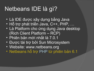 Netbeans IDE là gì? Là IDE được xây dựng bằng Java Hỗ trợ phát triển Java, C++, PHP, … Là Platform cho ứng dụng Java desktop (Rich Client Platform – RCP) Phiên bản mới nhất là 7.0.1 Được tài trợ bởi Sun Microsystem Website: www.netbeans.org Netbeans hỗ trợ  PHP  từ phiên bản 6.1 