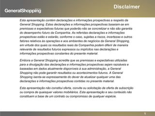 Disclaimer
1
Esta apresentação contém declarações e informações prospectivas a respeito da
General Shopping. Estas declarações e informações prospectivas baseiam-se em
premissas e expectativas futuras que poderão não se concretizar e não são garantia
do desempenho futuro da Companhia. As referidas declarações e informações
prospectivas estão e estarão, conforme o caso, sujeitas a riscos, incertezas e outros
fatores relativos às operações e aos ambientes de negócios da General Shopping,
em virtude dos quais os resultados reais da Companhia podem diferir de maneira
relevante de resultados futuros expressos ou implícitos nas declarações e
informações prospectivas constantes do presente material.
Embora a General Shopping acredite que as premissas e expectativas utilizadas
para a divulgação das declarações e informações prospectivas sejam razoáveis e
baseadas em dados atualmente disponíveis à sua administração, a General
Shopping não pode garantir resultados ou acontecimentos futuros. A General
Shopping isenta-se expressamente do dever de atualizar qualquer uma das
declarações e informações prospectivas contidas no presente material.
Esta apresentação não constitui oferta, convite ou solicitação de oferta de subscrição
ou compra de quaisquer valores mobiliários. Esta apresentação e seu conteúdo não
constituem a base de um contrato ou compromisso de qualquer espécie.
 