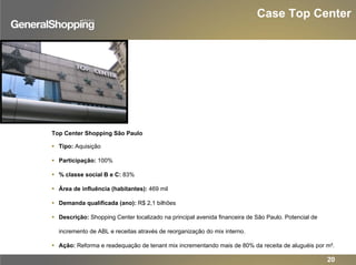 Case Top Center
Top Center Shopping São Paulo
Tipo: Aquisição
Participação: 100%
% classe social B e C: 83%
Área de influência (habitantes): 469 mil
Demanda qualificada (ano): R$ 2,1 bilhões
Descrição: Shopping Center localizado na principal avenida financeira de São Paulo. Potencial de
incremento de ABL e receitas através de reorganização do mix interno.
Ação: Reforma e readequação de tenant mix incrementando mais de 80% da receita de aluguéis por m².
20
 