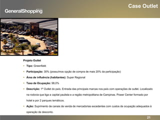 Case Outlet
Projeto Outlet
Tipo: Greenfield
Participação: 30% (possuímos opção de compra de mais 20% da participação)
Área de influência (habitantes): Super Regional
Taxa de Ocupação: 98,0%
Descrição: 1º Outlet do país. Entrada das principais marcas nos país com operações de outlet. Localizado
na rodovia que liga a capital paulista e a região metropolitana de Campinas. Power Center formado por
hotel e por 2 parques temáticos.
Ação: Suprimento de canais de venda de mercadorias excedentes com custos de ocupação adequados à
operação de desconto.
21
 