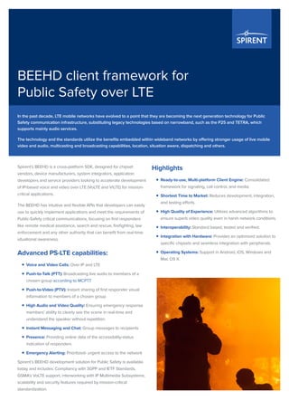 BEEHD client framework for
Public Safety over LTE
Spirent’s BEEHD is a cross-platform SDK, designed for chipset
vendors, device manufacturers, system integrators, application
developers and service providers looking to accelerate development
of IP-based voice and video over LTE (VoLTE and ViLTE) for mission-
critical applications.
The BEEHD has intuitive and flexible APIs that developers can easily
use to quickly implement applications and meet the requirements of
Public-Safety critical communications, focusing on first responders
like remote medical assistance, search and rescue, firefighting, law
enforcement and any other authority that can benefit from real-time
situational awareness.
Advanced PS-LTE capabilities:
ƒƒ Voice and Video Calls: Over IP and LTE
ƒƒ Push-to-Talk (PTT): Broadcasting live audio to members of a
chosen group according to MCPTT
ƒƒ Push-to-Video (PTV): Instant sharing of first responder visual
information to members of a chosen group
ƒƒ High Audio and Video Quality: Ensuring emergency response
members’ ability to clearly see the scene in real-time and
understand the speaker without repetition.
ƒƒ Instant Messaging and Chat: Group messages to recipients
ƒƒ Presence: Providing online data of the accessibility-status
indication of responders
ƒƒ Emergency Alerting: Prioritized- urgent access to the network
Spirent’s BEEHD development solution for Public Safety is available
today and includes: Compliancy with 3GPP and IETF Standards,
GSMA’s VoLTE support, interworking with IP Multimedia Subsystems,
scalability and security features required by mission-critical
standardization.
Highlights
ƒƒ Ready-to-use, Multi-platform Client Engine: Consolidated
framework for signaling, call control, and media.
ƒƒ Shortest Time to Market: Reduces development, integration,
and testing efforts.
ƒƒ High Quality of Experience: Utilizes advanced algorithms to
ensure superb video quality even in harsh network conditions.
ƒƒ Interoperability: Standard based, tested and verified.
ƒƒ Integration with Hardware: Provides an optimized solution to
specific chipsets and seamless integration with peripherals.
ƒƒ Operating Systems: Support in Android, iOS, Windows and
Mac OS X.
In the past decade, LTE mobile networks have evolved to a point that they are becoming the next generation technology for Public
Safety communication infrastructure, substituting legacy technologies based on narrowband, such as the P25 and TETRA, which
supports mainly audio services.
The technology and the standards utilize the benefits embedded within wideband networks by offering stronger usage of live mobile
video and audio, multicasting and broadcasting capabilities, location, situation aware, dispatching and others.
 