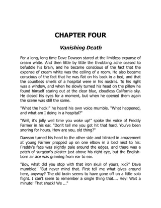 CHAPTER FOUR
Vanishing Death
For a long, long time Dave Dawson stared at the limitless expanse of
cream white. And then little by little the throbbing ache ceased to
befuddle his brain, and he became conscious of the fact that the
expanse of cream white was the ceiling of a room. He also became
conscious of the fact that he was flat on his back in a bed, and that
the countless smells of a hospital were in his nostrils. To his right
was a window, and when he slowly turned his head on the pillow he
found himself staring out at the clear blue, cloudless California sky.
He closed his eyes for a moment, but when he opened them again
the scene was still the same.
"What the heck!" he heard his own voice mumble. "What happened,
and what am I doing in a hospital?"
"Well, it's jolly well time you woke up!" spoke the voice of Freddy
Farmer in his ear. "Don't tell me you got hit that hard. You've been
snoring for hours. How are you, old thing?"
Dawson turned his head to the other side and blinked in amazement
at young Farmer propped up on one elbow in a bed next to his.
Freddy's face was slightly pale around the edges, and there was a
patch of surgeon's plaster just above his right eye, but the English-
born air ace was grinning from ear to ear.
"Boy, what did you stop with that iron skull of yours, kid?" Dave
mumbled. "But never mind that. First tell me what gives around
here, anyway? The old brain seems to have gone off on a little solo
flight. I can't seem to remember a single thing that.... Hey! Wait a
minute! That shack! We ..."
 