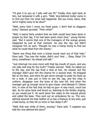 "I'll give it to you as I jolly well see fit!" Freddy shot right back at
him, but tempered it with a grin. "Well, Vice-Admiral Carter came in
to find out from me what had happened. Did you know, Dave, that
we're mighty lucky to be alive?"
"Well, every time I move my head quick, I don't feel so doggone
lucky," Dawson grunted. "Then what?"
"Well, it seems fairly evident that we both would have been done in
proper by that Jap, if he had been given more time," young Farmer
said. "But it seems that one of the managers of the orange groves
happened by just at that moment. He saw the Jap, but didn't
recognize him as such. Thought he was a tramp trying to find out
what he could steal from the shacks."
"Name one thing that even a tramp would want out of that hole,"
Dave said. "You saw the inside, didn't you? And ... Okay, Okay! I'm
sorry, sweetheart. Go ahead and talk."
"Just interrupt me once more with that big mouth of yours, and you
can jolly well sing for the truth!" Freddy warned. "Well, he called out
to the Jap, and the Jap fired a shot at him. He missed, but the
manager didn't give him the chance for a second shot. He dropped
flat on his face, and when he got nerve enough to poke his head up
for a look, it was just in time to see the Jap, and the chap in
uniform, disappear over the brow of the next hill. And when the
manager got up enough nerve to give chase—and blessed if I blame
him, in view of the fact that he had no gun—it was much, much too
late. So he came back and found us, listening to the birdies singing,
as you would put it. He went down the valley to the nearest phone
and called the base. They sent out an ambulance for us. The vice-
admiral assured me that neither of us has a fracture of any kind, just
a bad bump, so they let us more or less sleep it off."
"Well, that was white of them, anyway," Dave said. "I suppose you
told the vice-admiral the story?"
 