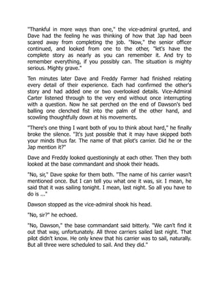 "Thankful in more ways than one," the vice-admiral grunted, and
Dave had the feeling he was thinking of how that Jap had been
scared away from completing the job. "Now," the senior officer
continued, and looked from one to the other, "let's have the
complete story as nearly as you can remember it. And try to
remember everything, if you possibly can. The situation is mighty
serious. Mighty grave."
Ten minutes later Dave and Freddy Farmer had finished relating
every detail of their experience. Each had confirmed the other's
story and had added one or two overlooked details. Vice-Admiral
Carter listened through to the very end without once interrupting
with a question. Now he sat perched on the end of Dawson's bed
balling one clenched fist into the palm of the other hand, and
scowling thoughtfully down at his movements.
"There's one thing I want both of you to think about hard," he finally
broke the silence. "It's just possible that it may have skipped both
your minds thus far. The name of that pilot's carrier. Did he or the
Jap mention it?"
Dave and Freddy looked questioningly at each other. Then they both
looked at the base commandant and shook their heads.
"No, sir," Dave spoke for them both. "The name of his carrier wasn't
mentioned once. But I can tell you what one it was, sir. I mean, he
said that it was sailing tonight. I mean, last night. So all you have to
do is ..."
Dawson stopped as the vice-admiral shook his head.
"No, sir?" he echoed.
"No, Dawson," the base commandant said bitterly. "We can't find it
out that way, unfortunately. All three carriers sailed last night. That
pilot didn't know. He only knew that his carrier was to sail, naturally.
But all three were scheduled to sail. And they did."
 