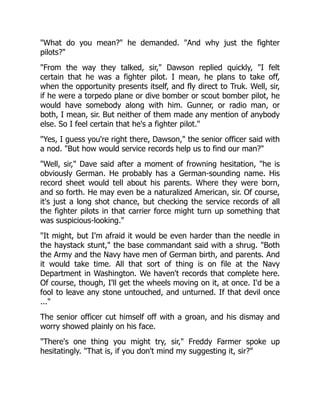 "What do you mean?" he demanded. "And why just the fighter
pilots?"
"From the way they talked, sir," Dawson replied quickly, "I felt
certain that he was a fighter pilot. I mean, he plans to take off,
when the opportunity presents itself, and fly direct to Truk. Well, sir,
if he were a torpedo plane or dive bomber or scout bomber pilot, he
would have somebody along with him. Gunner, or radio man, or
both, I mean, sir. But neither of them made any mention of anybody
else. So I feel certain that he's a fighter pilot."
"Yes, I guess you're right there, Dawson," the senior officer said with
a nod. "But how would service records help us to find our man?"
"Well, sir," Dave said after a moment of frowning hesitation, "he is
obviously German. He probably has a German-sounding name. His
record sheet would tell about his parents. Where they were born,
and so forth. He may even be a naturalized American, sir. Of course,
it's just a long shot chance, but checking the service records of all
the fighter pilots in that carrier force might turn up something that
was suspicious-looking."
"It might, but I'm afraid it would be even harder than the needle in
the haystack stunt," the base commandant said with a shrug. "Both
the Army and the Navy have men of German birth, and parents. And
it would take time. All that sort of thing is on file at the Navy
Department in Washington. We haven't records that complete here.
Of course, though, I'll get the wheels moving on it, at once. I'd be a
fool to leave any stone untouched, and unturned. If that devil once
..."
The senior officer cut himself off with a groan, and his dismay and
worry showed plainly on his face.
"There's one thing you might try, sir," Freddy Farmer spoke up
hesitatingly. "That is, if you don't mind my suggesting it, sir?"
 