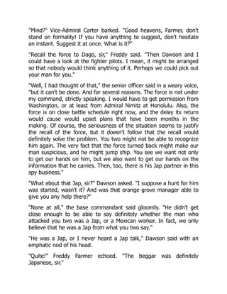"Mind?" Vice-Admiral Carter barked. "Good heavens, Farmer, don't
stand on formality! If you have anything to suggest, don't hesitate
an instant. Suggest it at once. What is it?"
"Recall the force to Dago, sir," Freddy said. "Then Dawson and I
could have a look at the fighter pilots. I mean, it might be arranged
so that nobody would think anything of it. Perhaps we could pick out
your man for you."
"Well, I had thought of that," the senior officer said in a weary voice,
"but it can't be done. And for several reasons. The force is not under
my command, strictly speaking. I would have to get permission from
Washington, or at least from Admiral Nimitz at Honolulu. Also, the
force is on close battle schedule right now, and the delay its return
would cause would upset plans that have been months in the
making. Of course, the seriousness of the situation seems to justify
the recall of the force, but it doesn't follow that the recall would
definitely solve the problem. You two might not be able to recognize
him again. The very fact that the force turned back might make our
man suspicious, and he might jump ship. You see we want not only
to get our hands on him, but we also want to get our hands on the
information that he carries. Then, too, there is his Jap partner in this
spy business."
"What about that Jap, sir?" Dawson asked. "I suppose a hunt for him
was started, wasn't it? And was that orange grove manager able to
give you any help there?"
"None at all," the base commandant said gloomily. "He didn't get
close enough to be able to say definitely whether the man who
attacked you two was a Jap, or a Mexican worker. In fact, we only
believe that he was a Jap from what you two say."
"He was a Jap, or I never heard a Jap talk," Dawson said with an
emphatic nod of his head.
"Quite!" Freddy Farmer echoed. "The beggar was definitely
Japanese, sir."
 