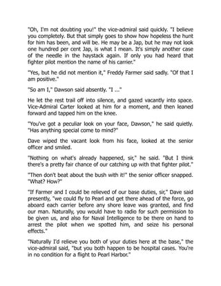 "Oh, I'm not doubting you!" the vice-admiral said quickly. "I believe
you completely. But that simply goes to show how hopeless the hunt
for him has been, and will be. He may be a Jap, but he may not look
one hundred per cent Jap, is what I mean. It's simply another case
of the needle in the haystack again. If only you had heard that
fighter pilot mention the name of his carrier."
"Yes, but he did not mention it," Freddy Farmer said sadly. "Of that I
am positive."
"So am I," Dawson said absently. "I ..."
He let the rest trail off into silence, and gazed vacantly into space.
Vice-Admiral Carter looked at him for a moment, and then leaned
forward and tapped him on the knee.
"You've got a peculiar look on your face, Dawson," he said quietly.
"Has anything special come to mind?"
Dave wiped the vacant look from his face, looked at the senior
officer and smiled.
"Nothing on what's already happened, sir," he said. "But I think
there's a pretty fair chance of our catching up with that fighter pilot."
"Then don't beat about the bush with it!" the senior officer snapped.
"What? How?"
"If Farmer and I could be relieved of our base duties, sir," Dave said
presently, "we could fly to Pearl and get there ahead of the force, go
aboard each carrier before any shore leave was granted, and find
our man. Naturally, you would have to radio for such permission to
be given us, and also for Naval Intelligence to be there on hand to
arrest the pilot when we spotted him, and seize his personal
effects."
"Naturally I'd relieve you both of your duties here at the base," the
vice-admiral said, "but you both happen to be hospital cases. You're
in no condition for a flight to Pearl Harbor."
 