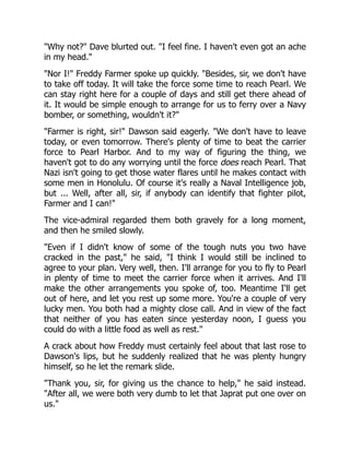 "Why not?" Dave blurted out. "I feel fine. I haven't even got an ache
in my head."
"Nor I!" Freddy Farmer spoke up quickly. "Besides, sir, we don't have
to take off today. It will take the force some time to reach Pearl. We
can stay right here for a couple of days and still get there ahead of
it. It would be simple enough to arrange for us to ferry over a Navy
bomber, or something, wouldn't it?"
"Farmer is right, sir!" Dawson said eagerly. "We don't have to leave
today, or even tomorrow. There's plenty of time to beat the carrier
force to Pearl Harbor. And to my way of figuring the thing, we
haven't got to do any worrying until the force does reach Pearl. That
Nazi isn't going to get those water flares until he makes contact with
some men in Honolulu. Of course it's really a Naval Intelligence job,
but ... Well, after all, sir, if anybody can identify that fighter pilot,
Farmer and I can!"
The vice-admiral regarded them both gravely for a long moment,
and then he smiled slowly.
"Even if I didn't know of some of the tough nuts you two have
cracked in the past," he said, "I think I would still be inclined to
agree to your plan. Very well, then. I'll arrange for you to fly to Pearl
in plenty of time to meet the carrier force when it arrives. And I'll
make the other arrangements you spoke of, too. Meantime I'll get
out of here, and let you rest up some more. You're a couple of very
lucky men. You both had a mighty close call. And in view of the fact
that neither of you has eaten since yesterday noon, I guess you
could do with a little food as well as rest."
A crack about how Freddy must certainly feel about that last rose to
Dawson's lips, but he suddenly realized that he was plenty hungry
himself, so he let the remark slide.
"Thank you, sir, for giving us the chance to help," he said instead.
"After all, we were both very dumb to let that Japrat put one over on
us."
 