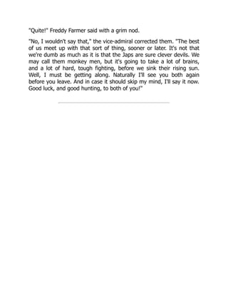"Quite!" Freddy Farmer said with a grim nod.
"No, I wouldn't say that," the vice-admiral corrected them. "The best
of us meet up with that sort of thing, sooner or later. It's not that
we're dumb as much as it is that the Japs are sure clever devils. We
may call them monkey men, but it's going to take a lot of brains,
and a lot of hard, tough fighting, before we sink their rising sun.
Well, I must be getting along. Naturally I'll see you both again
before you leave. And in case it should skip my mind, I'll say it now.
Good luck, and good hunting, to both of you!"
 
