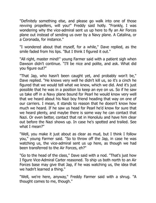 "Definitely something else, and please go walk into one of those
revving propellers, will you!" Freddy said hotly. "Frankly, I was
wondering why the vice-admiral sent us up here to fly an Air Forces
plane out instead of sending us over by a Navy plane. A Catalina, or
a Coronada, for instance."
"I wondered about that myself, for a while," Dave replied, as the
smile faded from his lips. "But I think I figured it out."
"All right, master mind!" young Farmer said with a patient sigh when
Dawson didn't continue. "I'll be nice and polite, and ask. What did
you figure out?"
"That Jap, who hasn't been caught yet, and probably won't be,"
Dave replied. "He knows very well he didn't kill us, so it's a cinch he
figured that we would tell what we knew, which we did. And it's just
possible that he was in a position to keep an eye on us. So if he saw
us take off in a Navy plane bound for Pearl he would know very well
that we heard about his Nazi boy friend heading that way on one of
our carriers. I mean, it stands to reason that he doesn't know how
much we heard. If he saw us head for Pearl he'd know for sure that
we heard plenty, and maybe there is some way he can contact that
Nazi. Or even better, contact that rat in Honolulu and have him clear
out before the Nazi shows up. In case he's spotted and trailed. See
what I mean?"
"Well, you make it just about as clear as mud, but I think I follow
you," young Farmer said. "So to throw off the Jap, in case he was
watching us, the vice-admiral sent us up here, as though we had
been transferred to the Air Forces, eh?"
"Go to the head of the class," Dave said with a nod. "That's just how
I figure Vice-Admiral Carter reasoned. To ship us both north to an Air
Forces base may give that Jap, if he was watching us, the idea that
we hadn't learned a thing."
"Well, we're here, anyway," Freddy Farmer said with a shrug. "A
thought comes to me, though."
 