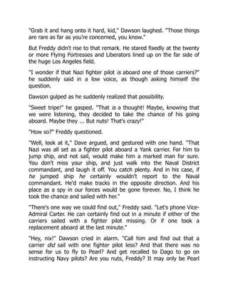 "Grab it and hang onto it hard, kid," Dawson laughed. "Those things
are rare as far as you're concerned, you know."
But Freddy didn't rise to that remark. He stared fixedly at the twenty
or more Flying Fortresses and Liberators lined up on the far side of
the huge Los Angeles field.
"I wonder if that Nazi fighter pilot is aboard one of those carriers?"
he suddenly said in a low voice, as though asking himself the
question.
Dawson gulped as he suddenly realized that possibility.
"Sweet tripe!" he gasped. "That is a thought! Maybe, knowing that
we were listening, they decided to take the chance of his going
aboard. Maybe they ... But nuts! That's crazy!"
"How so?" Freddy questioned.
"Well, look at it," Dave argued, and gestured with one hand. "That
Nazi was all set as a fighter pilot aboard a Yank carrier. For him to
jump ship, and not sail, would make him a marked man for sure.
You don't miss your ship, and just walk into the Naval District
commandant, and laugh it off. You catch plenty. And in his case, if
he jumped ship he certainly wouldn't report to the Naval
commandant. He'd make tracks in the opposite direction. And his
place as a spy in our forces would be gone forever. No, I think he
took the chance and sailed with her."
"There's one way we could find out," Freddy said. "Let's phone Vice-
Admiral Carter. He can certainly find out in a minute if either of the
carriers sailed with a fighter pilot missing. Or if one took a
replacement aboard at the last minute."
"Hey, nix!" Dawson cried in alarm. "Call him and find out that a
carrier did sail with one fighter pilot less? And that there was no
sense for us to fly to Pearl? And get recalled to Dago to go on
instructing Navy pilots? Are you nuts, Freddy? It may only be Pearl
 
