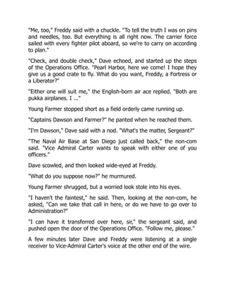 "Me, too," Freddy said with a chuckle. "To tell the truth I was on pins
and needles, too. But everything is all right now. The carrier force
sailed with every fighter pilot aboard, so we're to carry on according
to plan."
"Check, and double check," Dave echoed, and started up the steps
of the Operations Office. "Pearl Harbor, here we come! I hope they
give us a good crate to fly. What do you want, Freddy, a Fortress or
a Liberator?"
"Either one will suit me," the English-born air ace replied. "Both are
pukka airplanes. I ..."
Young Farmer stopped short as a field orderly came running up.
"Captains Dawson and Farmer?" he panted when he reached them.
"I'm Dawson," Dave said with a nod. "What's the matter, Sergeant?"
"The Naval Air Base at San Diego just called back," the non-com
said. "Vice Admiral Carter wants to speak with either one of you
officers."
Dave scowled, and then looked wide-eyed at Freddy.
"What do you suppose now?" he murmured.
Young Farmer shrugged, but a worried look stole into his eyes.
"I haven't the faintest," he said. Then, looking at the non-com, he
asked, "Can we take that call in here, or do we have to go over to
Administration?"
"I can have it transferred over here, sir," the sergeant said, and
pushed open the door of the Operations Office. "Follow me, please."
A few minutes later Dave and Freddy were listening at a single
receiver to Vice-Admiral Carter's voice at the other end of the wire.
 