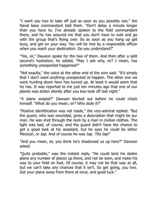 "I want you two to take off just as soon as you possibly can," the
Naval base commandant told them. "Don't delay a minute longer
than you have to. I've already spoken to the field commandant
there, and he has assured me that you don't have to wait and go
with the group that's flying over. So as soon as you hang up get
busy, and get on your way. You will be met by a responsible officer
when you reach your destination. Do you understand?"
"Yes, sir," Dawson spoke for the two of them. And then after a split
second's hesitation, he added, "May I ask why, sir? I mean, has
something unexpected happened?"
"Not exactly," the voice at the other end of the wire said. "It's simply
that I don't want anything unexpected to happen. The other one we
were hunting down here has turned up. At least it would seem that
he has. It was reported to me just ten minutes ago that one of our
planes was stolen shortly after you two took off last night."
"A plane swiped?" Dawson blurted out before he could check
himself. "What do you mean, sir? Who stole it?"
"Positive identification was not made," the vice-admiral replied. "But
the guard, who was wounded, gives a description that might be our
man. He was shot through the neck by a man in civilian clothes. The
light was bad, of course, and the guard didn't have the chance to
get a good look at his assailant, but he says he could be either
Mexican, or Jap. And of course he was Jap. The Jap!"
"And you mean, sir, you think he's shadowed us up here?" Dawson
asked.
"Quite probable," was the instant reply. "He could land his stolen
plane any number of places up there, and not be seen, and make his
way to your field on foot. Of course, it may not be that way at all,
but we can't take any chances that it isn't. So get going, you two.
Get your plane away from there at once, and good luck."
 