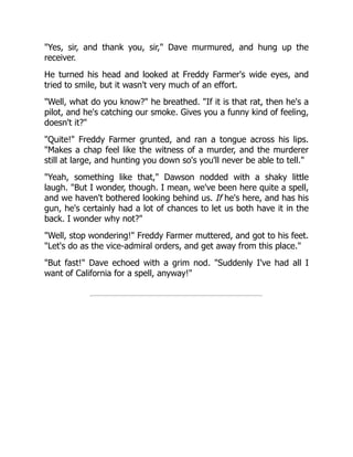 "Yes, sir, and thank you, sir," Dave murmured, and hung up the
receiver.
He turned his head and looked at Freddy Farmer's wide eyes, and
tried to smile, but it wasn't very much of an effort.
"Well, what do you know?" he breathed. "If it is that rat, then he's a
pilot, and he's catching our smoke. Gives you a funny kind of feeling,
doesn't it?"
"Quite!" Freddy Farmer grunted, and ran a tongue across his lips.
"Makes a chap feel like the witness of a murder, and the murderer
still at large, and hunting you down so's you'll never be able to tell."
"Yeah, something like that," Dawson nodded with a shaky little
laugh. "But I wonder, though. I mean, we've been here quite a spell,
and we haven't bothered looking behind us. If he's here, and has his
gun, he's certainly had a lot of chances to let us both have it in the
back. I wonder why not?"
"Well, stop wondering!" Freddy Farmer muttered, and got to his feet.
"Let's do as the vice-admiral orders, and get away from this place."
"But fast!" Dave echoed with a grim nod. "Suddenly I've had all I
want of California for a spell, anyway!"
 