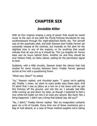 CHAPTER SIX
Invisible Killer
With its four engines singing a song of power that would be sweet
music to the ears of any pilot the Flying Fortress thundered its way
southwestward through the night-darkened Pacific sky. The aircraft
was on the automatic pilot, and both Dawson and Freddy Farmer sat
outwardly relaxed at the controls, but inwardly on the alert for the
slightest miss in any of the engines, or for anything that would
indicate that all was not as it should be. The Los Angeles Air Forces
base was six hours behind them. Another six and they should be
over Hickam Field, on Oahu Island, waiting for the permission signal
to land.
Suddenly, with a little chuckle, Dawson broke the silence that had
existed for some minutes between them. Freddy Farmer glanced
across at him with a questioning frown.
"What now, Dave?" he asked.
"Us," Dawson replied, and chuckled again. "I guess we're getting
old, Freddy. I mean, we seem to scare pretty easy these days. And
I'll admit that I was as jittery as a hen on a hot stove until we got
this Fortress off the ground, and into the air. I actually had little
chills running up and down my back, as though I expected to feel a
nice white-hot bullet cut into it at most any second. But heck! Not a
thing happened. I didn't see a thing that looked Jap, did you?"
"No, I didn't," Freddy Farmer replied. "But my imagination certainly
gave me a lot of trouble. Every time one of those mechanics put a
bag of mail aboard, or a case of those medical supplies we're taking
 