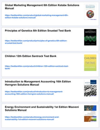 Global Marketing Management 6th Edition Kotabe Solutions
Manual
https://testbankfan.com/product/global-marketing-management-6th-
edition-kotabe-solutions-manual/
Principles of Genetics 6th Edition Snustad Test Bank
https://testbankfan.com/product/principles-of-genetics-6th-edition-
snustad-test-bank/
Children 12th Edition Santrock Test Bank
https://testbankfan.com/product/children-12th-edition-santrock-test-
bank/
Introduction to Management Accounting 16th Edition
Horngren Solutions Manual
https://testbankfan.com/product/introduction-to-management-
accounting-16th-edition-horngren-solutions-manual/
Energy Environment and Sustainability 1st Edition Moaveni
Solutions Manual
https://testbankfan.com/product/energy-environment-and-
sustainability-1st-edition-moaveni-solutions-manual/
 