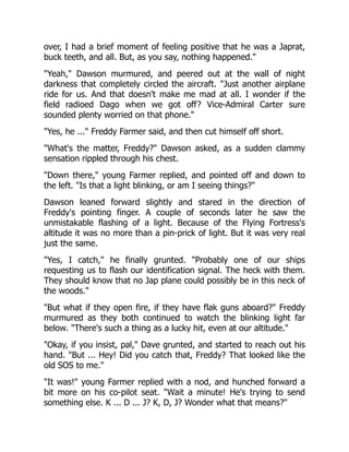 over, I had a brief moment of feeling positive that he was a Japrat,
buck teeth, and all. But, as you say, nothing happened."
"Yeah," Dawson murmured, and peered out at the wall of night
darkness that completely circled the aircraft. "Just another airplane
ride for us. And that doesn't make me mad at all. I wonder if the
field radioed Dago when we got off? Vice-Admiral Carter sure
sounded plenty worried on that phone."
"Yes, he ..." Freddy Farmer said, and then cut himself off short.
"What's the matter, Freddy?" Dawson asked, as a sudden clammy
sensation rippled through his chest.
"Down there," young Farmer replied, and pointed off and down to
the left. "Is that a light blinking, or am I seeing things?"
Dawson leaned forward slightly and stared in the direction of
Freddy's pointing finger. A couple of seconds later he saw the
unmistakable flashing of a light. Because of the Flying Fortress's
altitude it was no more than a pin-prick of light. But it was very real
just the same.
"Yes, I catch," he finally grunted. "Probably one of our ships
requesting us to flash our identification signal. The heck with them.
They should know that no Jap plane could possibly be in this neck of
the woods."
"But what if they open fire, if they have flak guns aboard?" Freddy
murmured as they both continued to watch the blinking light far
below. "There's such a thing as a lucky hit, even at our altitude."
"Okay, if you insist, pal," Dave grunted, and started to reach out his
hand. "But ... Hey! Did you catch that, Freddy? That looked like the
old SOS to me."
"It was!" young Farmer replied with a nod, and hunched forward a
bit more on his co-pilot seat. "Wait a minute! He's trying to send
something else. K ... D ... J? K, D, J? Wonder what that means?"
 