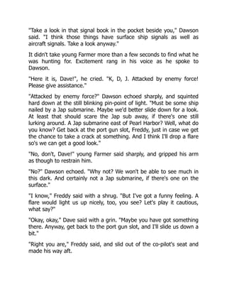 "Take a look in that signal book in the pocket beside you," Dawson
said. "I think those things have surface ship signals as well as
aircraft signals. Take a look anyway."
It didn't take young Farmer more than a few seconds to find what he
was hunting for. Excitement rang in his voice as he spoke to
Dawson.
"Here it is, Dave!", he cried. "K, D, J. Attacked by enemy force!
Please give assistance."
"Attacked by enemy force?" Dawson echoed sharply, and squinted
hard down at the still blinking pin-point of light. "Must be some ship
nailed by a Jap submarine. Maybe we'd better slide down for a look.
At least that should scare the Jap sub away, if there's one still
lurking around. A Jap submarine east of Pearl Harbor? Well, what do
you know? Get back at the port gun slot, Freddy, just in case we get
the chance to take a crack at something. And I think I'll drop a flare
so's we can get a good look."
"No, don't, Dave!" young Farmer said sharply, and gripped his arm
as though to restrain him.
"No?" Dawson echoed. "Why not? We won't be able to see much in
this dark. And certainly not a Jap submarine, if there's one on the
surface."
"I know," Freddy said with a shrug. "But I've got a funny feeling. A
flare would light us up nicely, too, you see? Let's play it cautious,
what say?"
"Okay, okay," Dave said with a grin. "Maybe you have got something
there. Anyway, get back to the port gun slot, and I'll slide us down a
bit."
"Right you are," Freddy said, and slid out of the co-pilot's seat and
made his way aft.
 