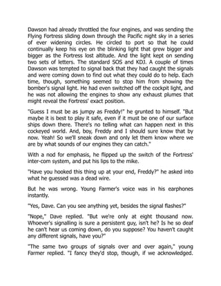 Dawson had already throttled the four engines, and was sending the
Flying Fortress sliding down through the Pacific night sky in a series
of ever widening circles. He circled to port so that he could
continually keep his eye on the blinking light that grew bigger and
bigger as the Fortress lost altitude. And the light kept on sending
two sets of letters. The standard SOS and KDJ. A couple of times
Dawson was tempted to signal back that they had caught the signals
and were coming down to find out what they could do to help. Each
time, though, something seemed to stop him from showing the
bomber's signal light. He had even switched off the cockpit light, and
he was not allowing the engines to show any exhaust plumes that
might reveal the Fortress' exact position.
"Guess I must be as jumpy as Freddy!" he grunted to himself. "But
maybe it is best to play it safe, even if it must be one of our surface
ships down there. There's no telling what can happen next in this
cockeyed world. And, boy, Freddy and I should sure know that by
now. Yeah! So we'll sneak down and only let them know where we
are by what sounds of our engines they can catch."
With a nod for emphasis, he flipped up the switch of the Fortress'
inter-com system, and put his lips to the mike.
"Have you hooked this thing up at your end, Freddy?" he asked into
what he guessed was a dead wire.
But he was wrong. Young Farmer's voice was in his earphones
instantly.
"Yes, Dave. Can you see anything yet, besides the signal flashes?"
"Nope," Dave replied. "But we're only at eight thousand now.
Whoever's signalling is sure a persistent guy, isn't he? Is he so deaf
he can't hear us coming down, do you suppose? You haven't caught
any different signals, have you?"
"The same two groups of signals over and over again," young
Farmer replied. "I fancy they'd stop, though, if we acknowledged.
 