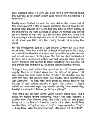 But I wouldn't, Dave, if I were you. I still have a funny feeling about
this business. It just doesn't seem quite right to me, but blessed if I
know why. I ..."
Freddy never finished the rest. He never did for the reason that at
that exact moment a stab of orange red flame showed down by the
blinking light. Dawson saw it and had only time to stiffen slightly in
the seat before the night darkness all about the Fortress was lighted
up as brilliantly as high noon by a bursting star shell. And hardly had
the white light virtually exploded in front of Dawson's face before the
air all about was filled with the roaring thunder of bursting flak
shells.
For the infinitesimal part of a split second Dawson sat as a man
struck dead. Then with a wild yell he shook himself out of his trance,
rammed all four throttles wide open and threw the Flying Fortress up
and around in a steep climbing turn. The first star shell had died out
by then, but a second and a third one had taken its place, and the
silvery brilliance that seemed to flood everything was punched red
and orange here and there by flak shells seeking out the Fortress.
"A trap, a trap, and I all but flew right down into it!" Dawson yelled
angrily. Then as he looked down over the side of the plane, cold
rage shook him from head to toe. "Freddy!" he shouted into his
inter-com mike. "Do you see what I see, Freddy? It's a submarine. A
Jap submarine. The dirty rats! They pulled us almost down to the
muzzles of their cocked anti-aircraft guns. The stinkers. If they'd
waited just a minute longer they couldn't possibly have missed. Hey,
Freddy! You okay, kid? Did we get hit by anything?"
"Not that I can see from here!" young Farmer called back. "But I
guess my feeling meant something, what? The dirty beggars! I
wonder how often they've pulled this killer's trick on lone planes
flying out to the Islands? Praise be they're rotten shots. Look! They
see that they can't get us now, so they're preparing to dive. They're
... I say, Dave! What the devil's wrong? Is the plane out of control?"
 