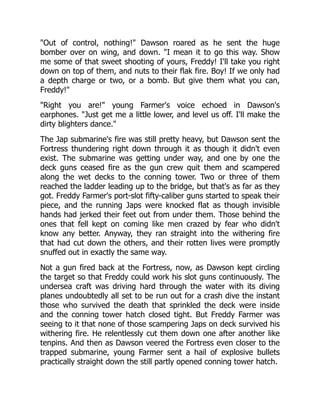 "Out of control, nothing!" Dawson roared as he sent the huge
bomber over on wing, and down. "I mean it to go this way. Show
me some of that sweet shooting of yours, Freddy! I'll take you right
down on top of them, and nuts to their flak fire. Boy! If we only had
a depth charge or two, or a bomb. But give them what you can,
Freddy!"
"Right you are!" young Farmer's voice echoed in Dawson's
earphones. "Just get me a little lower, and level us off. I'll make the
dirty blighters dance."
The Jap submarine's fire was still pretty heavy, but Dawson sent the
Fortress thundering right down through it as though it didn't even
exist. The submarine was getting under way, and one by one the
deck guns ceased fire as the gun crew quit them and scampered
along the wet decks to the conning tower. Two or three of them
reached the ladder leading up to the bridge, but that's as far as they
got. Freddy Farmer's port-slot fifty-caliber guns started to speak their
piece, and the running Japs were knocked flat as though invisible
hands had jerked their feet out from under them. Those behind the
ones that fell kept on coming like men crazed by fear who didn't
know any better. Anyway, they ran straight into the withering fire
that had cut down the others, and their rotten lives were promptly
snuffed out in exactly the same way.
Not a gun fired back at the Fortress, now, as Dawson kept circling
the target so that Freddy could work his slot guns continuously. The
undersea craft was driving hard through the water with its diving
planes undoubtedly all set to be run out for a crash dive the instant
those who survived the death that sprinkled the deck were inside
and the conning tower hatch closed tight. But Freddy Farmer was
seeing to it that none of those scampering Japs on deck survived his
withering fire. He relentlessly cut them down one after another like
tenpins. And then as Dawson veered the Fortress even closer to the
trapped submarine, young Farmer sent a hail of explosive bullets
practically straight down the still partly opened conning tower hatch.
 